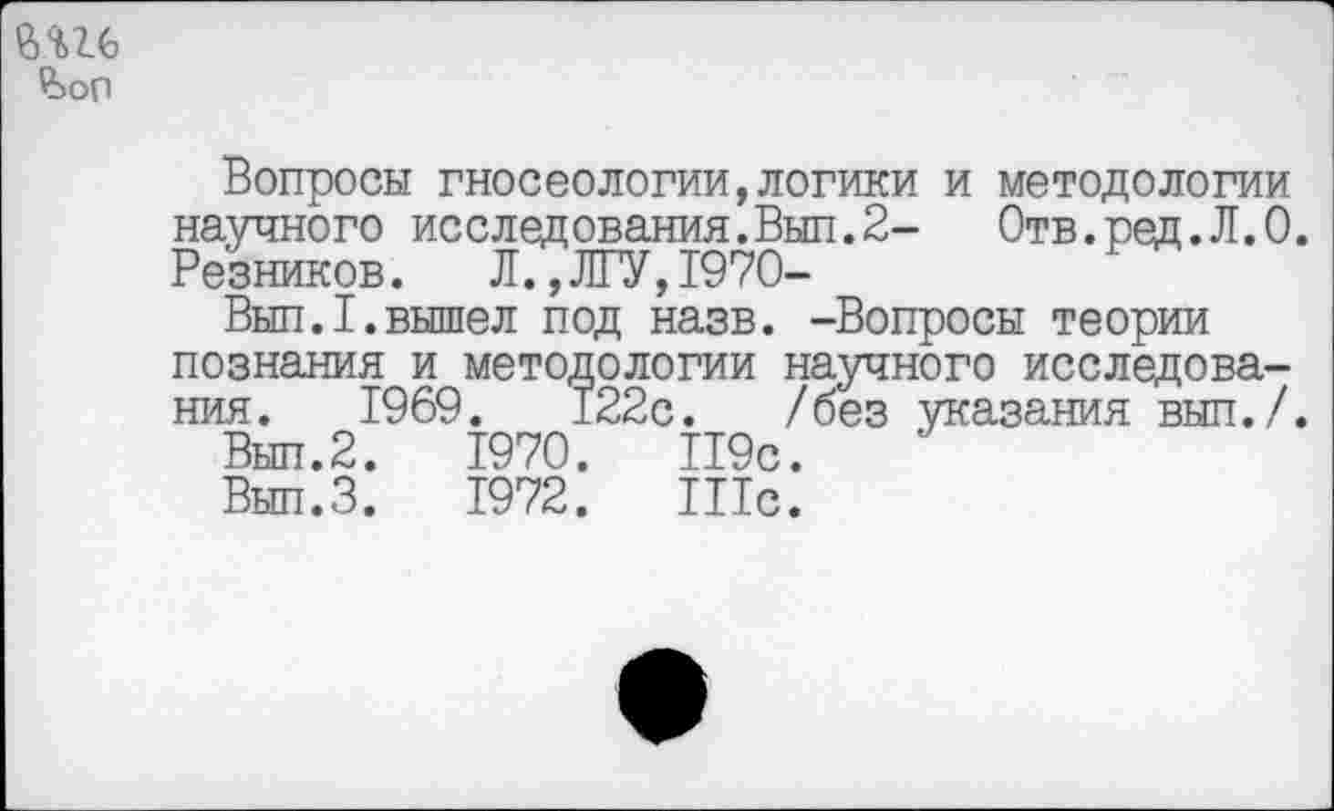 ﻿те
Вопросы гносеологии,логики и методологии научного исследования.Вып.2- Отв.ред.Л.О. Резников. Л.,ЛГУ,1970-
Вып.1.вышел под назв. -Вопросы теории познания и методологии научного исследования. 1969.	122с. /без указания вып./.
Вып.2.	1970.	П9с.
Вып.З.	1972.	Шс.